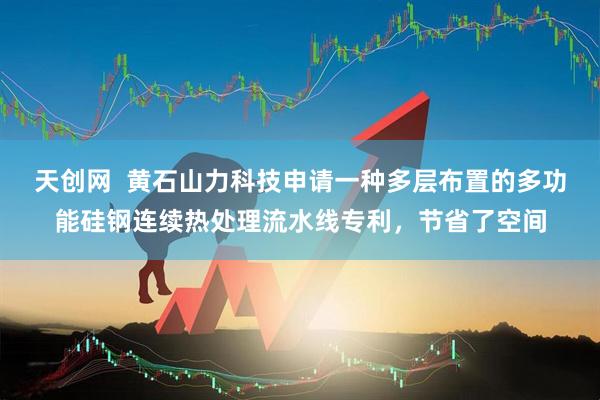 天创网  黄石山力科技申请一种多层布置的多功能硅钢连续热处理流水线专利，节省了空间