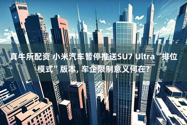 真牛所配资 小米汽车暂停推送SU7 Ultra“排位模式”版本, 车企限制意义何在?
