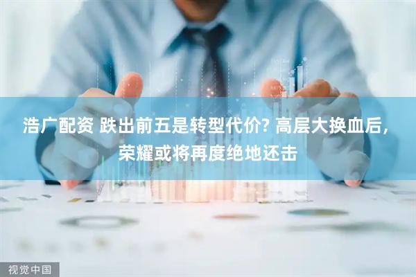 浩广配资 跌出前五是转型代价? 高层大换血后, 荣耀或将再度绝地还击