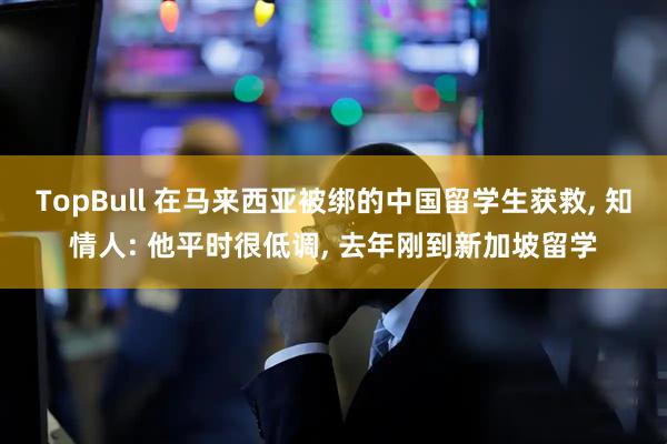 TopBull 在马来西亚被绑的中国留学生获救, 知情人: 他平时很低调, 去年刚到新加坡留学