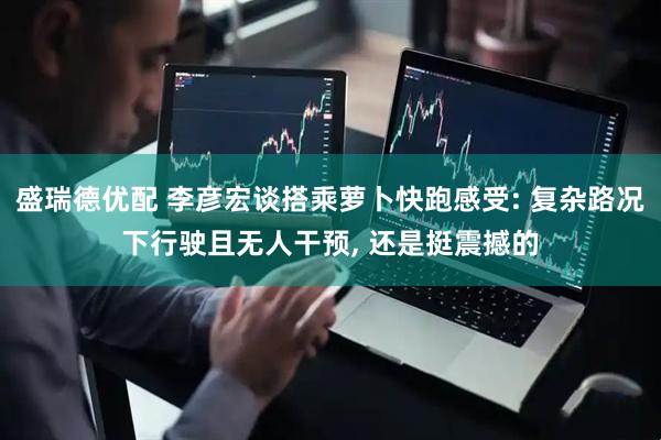 盛瑞德优配 李彦宏谈搭乘萝卜快跑感受: 复杂路况下行驶且无人干预, 还是挺震撼的