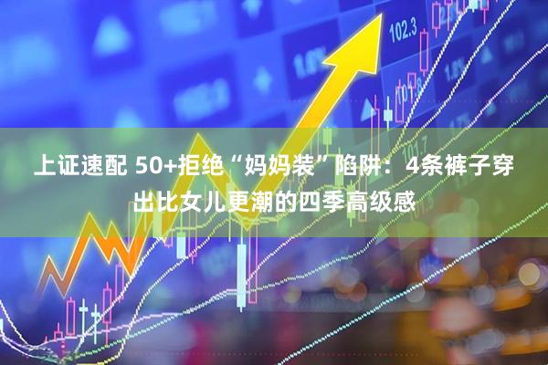 上证速配 50+拒绝“妈妈装”陷阱：4条裤子穿出比女儿更潮的四季高级感