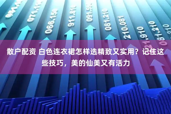 散户配资 白色连衣裙怎样选精致又实用？记住这些技巧，美的仙美又有活力