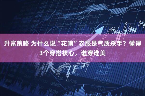 升富策略 为什么说“花哨”衣服是气质杀手？懂得3个穿搭核心，谁穿谁美