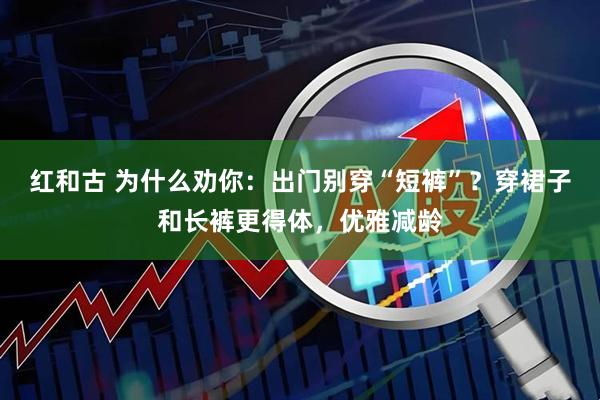 红和古 为什么劝你：出门别穿“短裤”？穿裙子和长裤更得体，优雅减龄