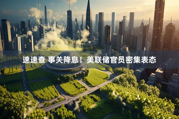 速速查 事关降息！美联储官员密集表态