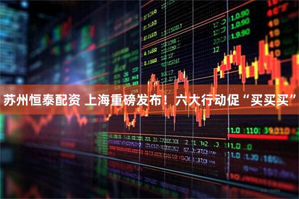 苏州恒泰配资 上海重磅发布！六大行动促“买买买”