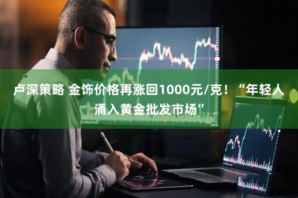 卢深策略 金饰价格再涨回1000元/克！“年轻人涌入黄金批发市场”
