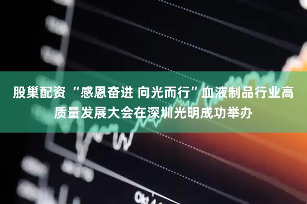 股巢配资 “感恩奋进 向光而行”血液制品行业高质量发展大会在深圳光明成功举办