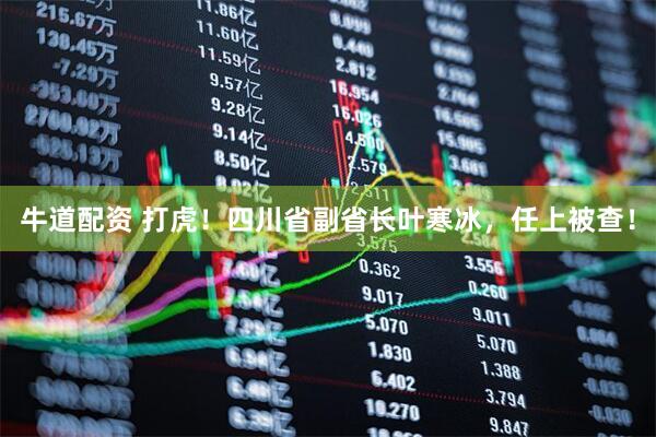 牛道配资 打虎！四川省副省长叶寒冰，任上被查！
