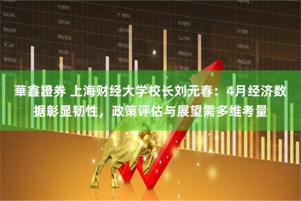 華鑫證券 上海财经大学校长刘元春：4月经济数据彰显韧性，政策评估与展望需多维考量