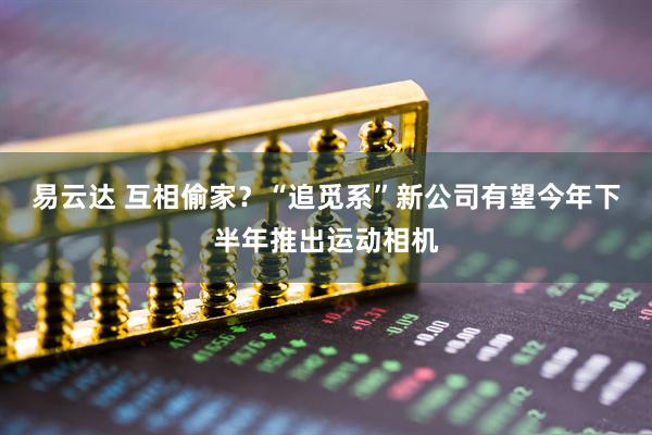 易云达 互相偷家？“追觅系”新公司有望今年下半年推出运动相机