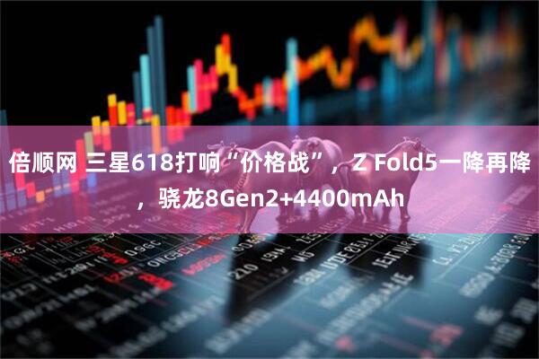 倍顺网 三星618打响“价格战”，Z Fold5一降再降，骁龙8Gen2+4400mAh