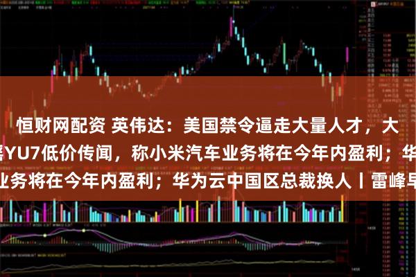 恒财网配资 英伟达：美国禁令逼走大量人才，大多去了华为；雷军辟谣YU7低价传闻，称小米汽车业务将在今年内盈利；华为云中国区总裁换人丨雷峰早报