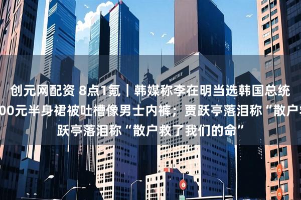 创元网配资 8点1氪｜韩媒称李在明当选韩国总统；巴黎世家4500元半身裙被吐槽像男士内裤；贾跃亭落泪称“散户救了我们的命”