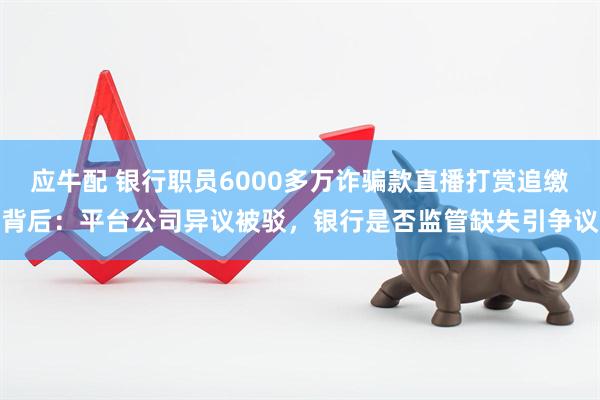 应牛配 银行职员6000多万诈骗款直播打赏追缴背后：平台公司异议被驳，银行是否监管缺失引争议