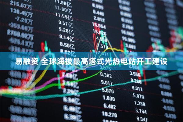 易融资 全球海拔最高塔式光热电站开工建设