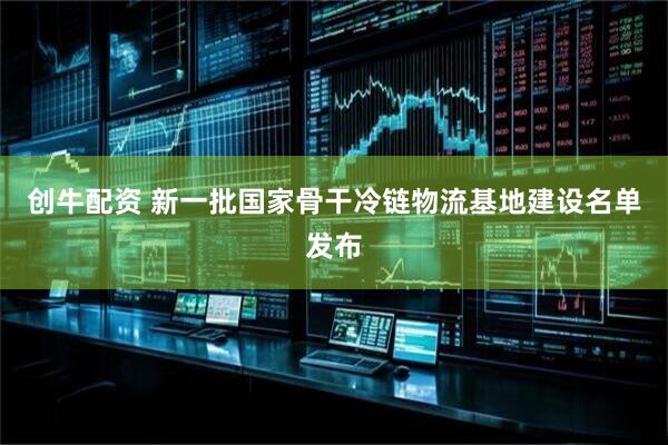 创牛配资 新一批国家骨干冷链物流基地建设名单发布