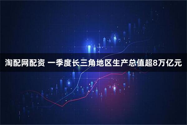 淘配网配资 一季度长三角地区生产总值超8万亿元