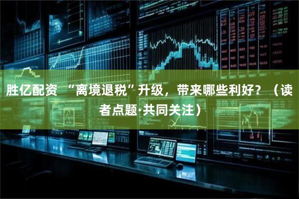 胜亿配资  “离境退税”升级，带来哪些利好？（读者点题·共同关注）
