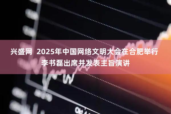 兴盛网  2025年中国网络文明大会在合肥举行 李书磊出席并发表主旨演讲