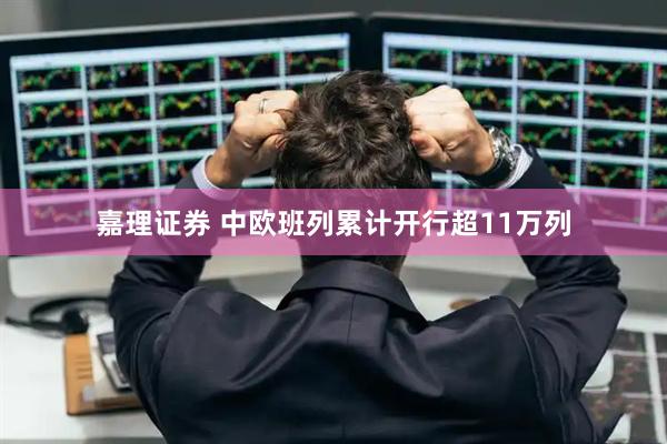 嘉理证券 中欧班列累计开行超11万列