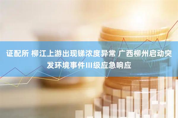 证配所 柳江上游出现锑浓度异常 广西柳州启动突发环境事件Ⅲ级应急响应