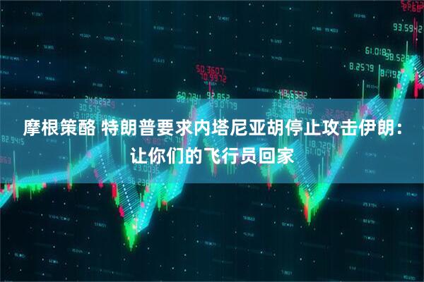 摩根策酪 特朗普要求内塔尼亚胡停止攻击伊朗：让你们的飞行员回家