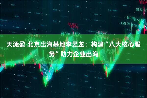 天添盈 北京出海基地李昱龙：构建“八大核心服务”助力企业出海
