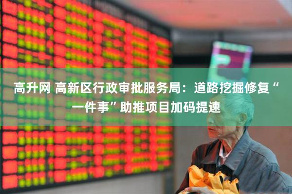 高升网 高新区行政审批服务局：道路挖掘修复“一件事”助推项目加码提速