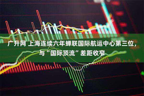 广升网 上海连续六年蝉联国际航运中心第三位，与“国际顶流”差距收窄