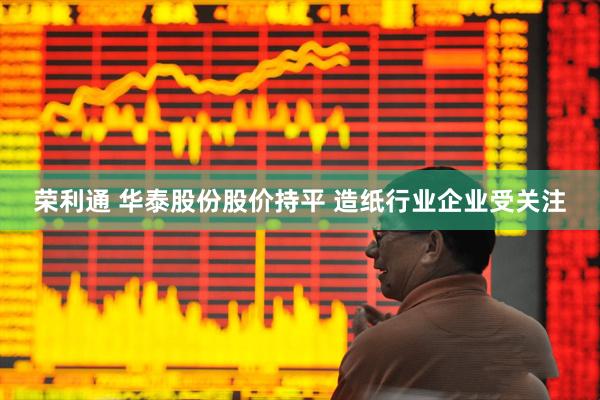 荣利通 华泰股份股价持平 造纸行业企业受关注