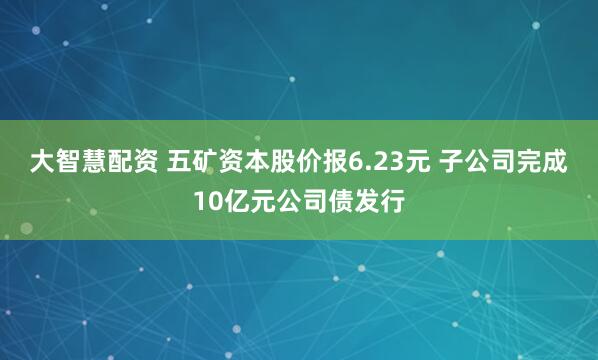 大智慧配资 五矿资本股价报6.23元 子公司完成10亿元公司债发行