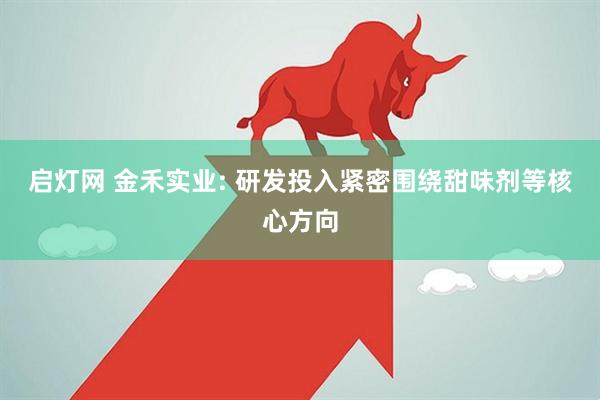 启灯网 金禾实业: 研发投入紧密围绕甜味剂等核心方向