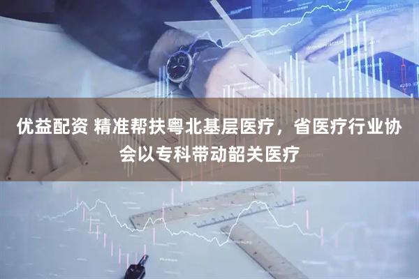 优益配资 精准帮扶粤北基层医疗，省医疗行业协会以专科带动韶关医疗