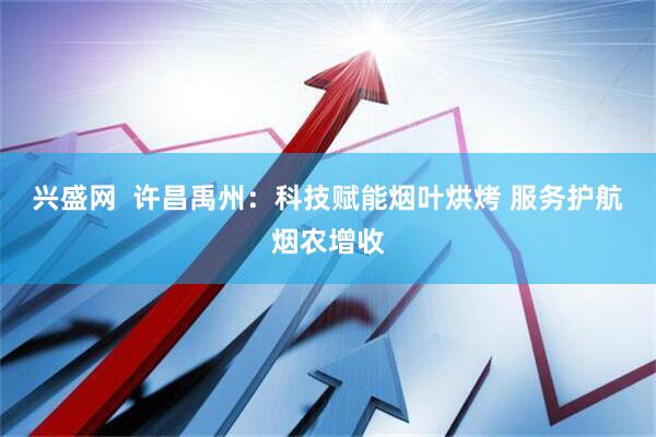 兴盛网  许昌禹州：科技赋能烟叶烘烤 服务护航烟农增收