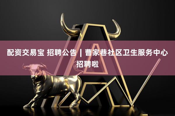 配资交易宝 招聘公告∣曹家巷社区卫生服务中心招聘啦