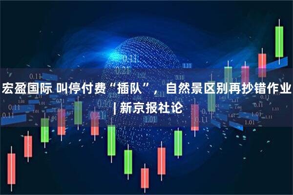 宏盈国际 叫停付费“插队”，自然景区别再抄错作业 | 新京报社论