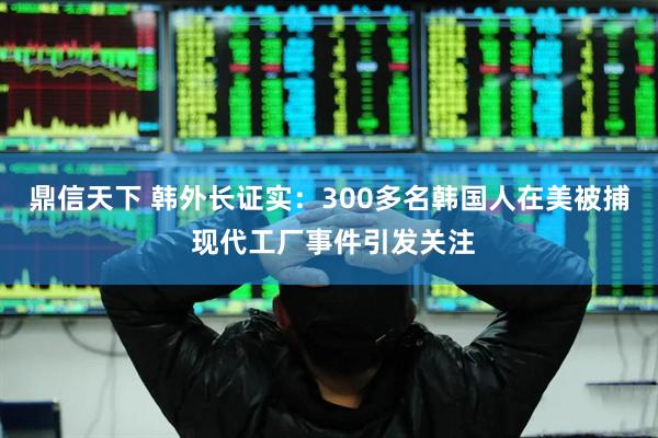 鼎信天下 韩外长证实：300多名韩国人在美被捕 现代工厂事件引发关注
