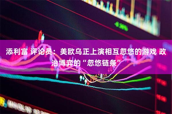 添利富 评论员：美欧乌正上演相互忽悠的游戏 政治博弈的“忽悠链条”