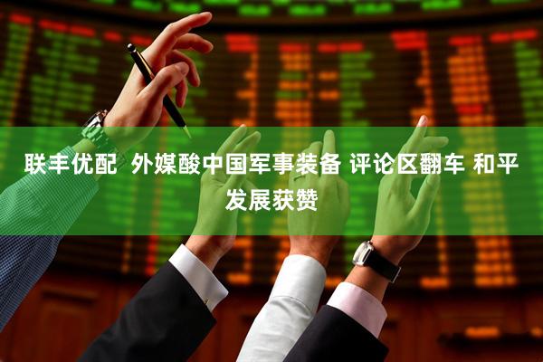 联丰优配  外媒酸中国军事装备 评论区翻车 和平发展获赞