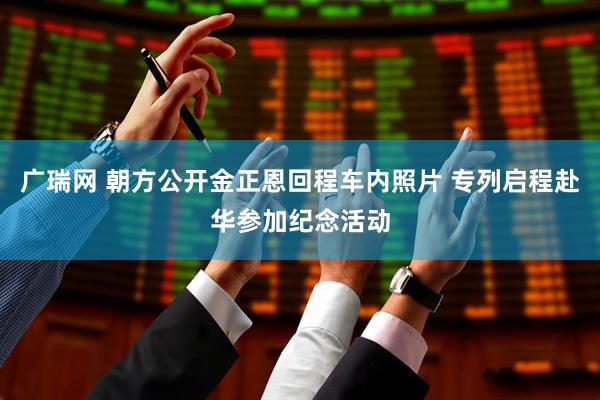 广瑞网 朝方公开金正恩回程车内照片 专列启程赴华参加纪念活动