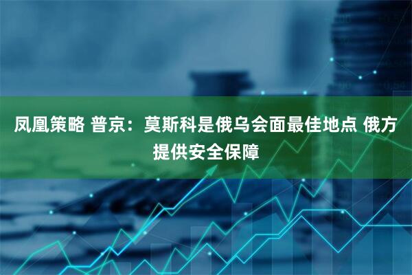 凤凰策略 普京：莫斯科是俄乌会面最佳地点 俄方提供安全保障