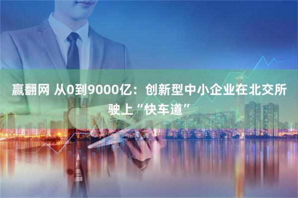 赢翻网 从0到9000亿：创新型中小企业在北交所驶上“快车道”