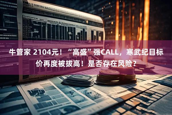牛管家 2104元！“高盛”强CALL，寒武纪目标价再度被拔高！是否存在风险？