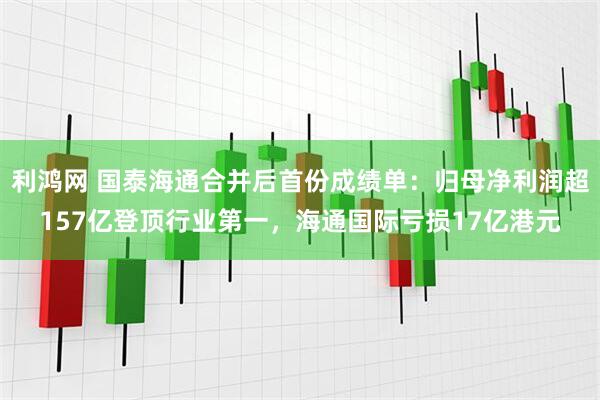 利鸿网 国泰海通合并后首份成绩单：归母净利润超157亿登顶行业第一，海通国际亏损17亿港元