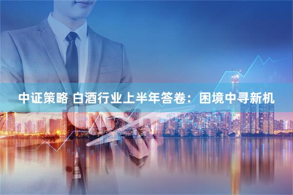 中证策略 白酒行业上半年答卷：困境中寻新机
