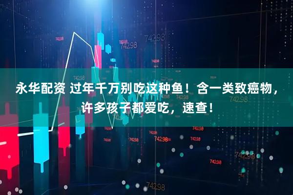 永华配资 过年千万别吃这种鱼！含一类致癌物，许多孩子都爱吃，速查！