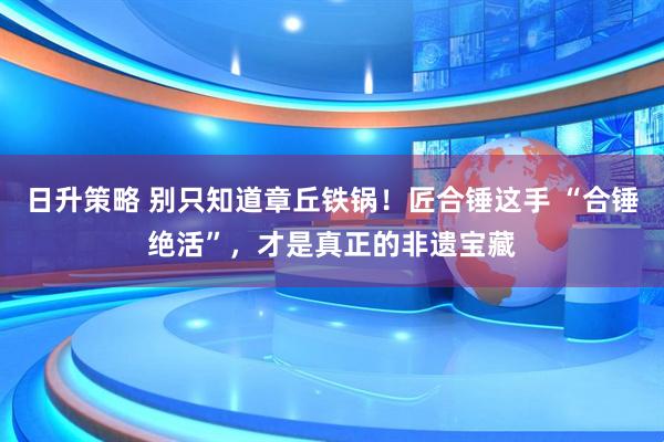 日升策略 别只知道章丘铁锅！匠合锤这手 “合锤绝活”，才是真正的非遗宝藏
