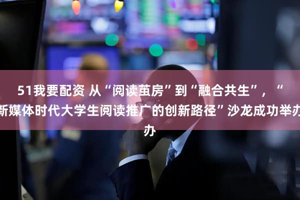 51我要配资 从“阅读茧房”到“融合共生”，“新媒体时代大学生阅读推广的创新路径”沙龙成功举办